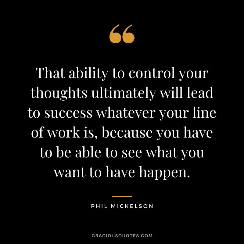 That ability to control your thoughts ultimately will lead to success whatever your line of work is, because you have to be able to see what you want to have happen.