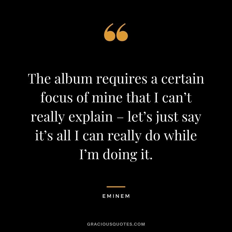 The album requires a certain focus of mine that I can’t really explain – let’s just say it’s all I can really do while I’m doing it.