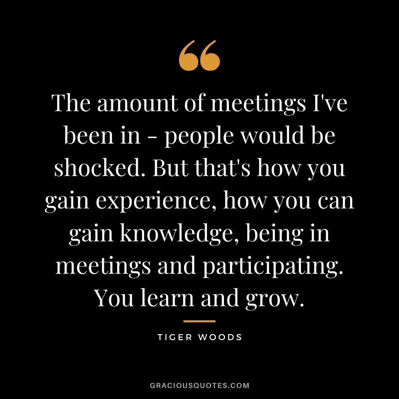 The amount of meetings I've been in - people would be shocked. But that's how you gain experience, how you can gain knowledge, being in meetings and participating. You learn and grow.