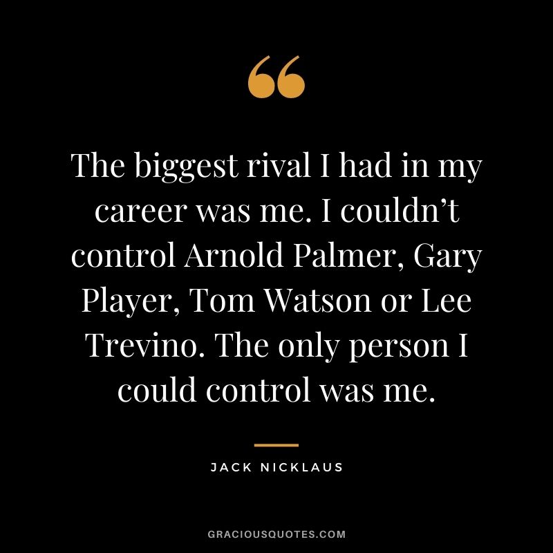 The biggest rival I had in my career was me. I couldn’t control Arnold Palmer, Gary Player, Tom Watson or Lee Trevino. The only person I could control was me.