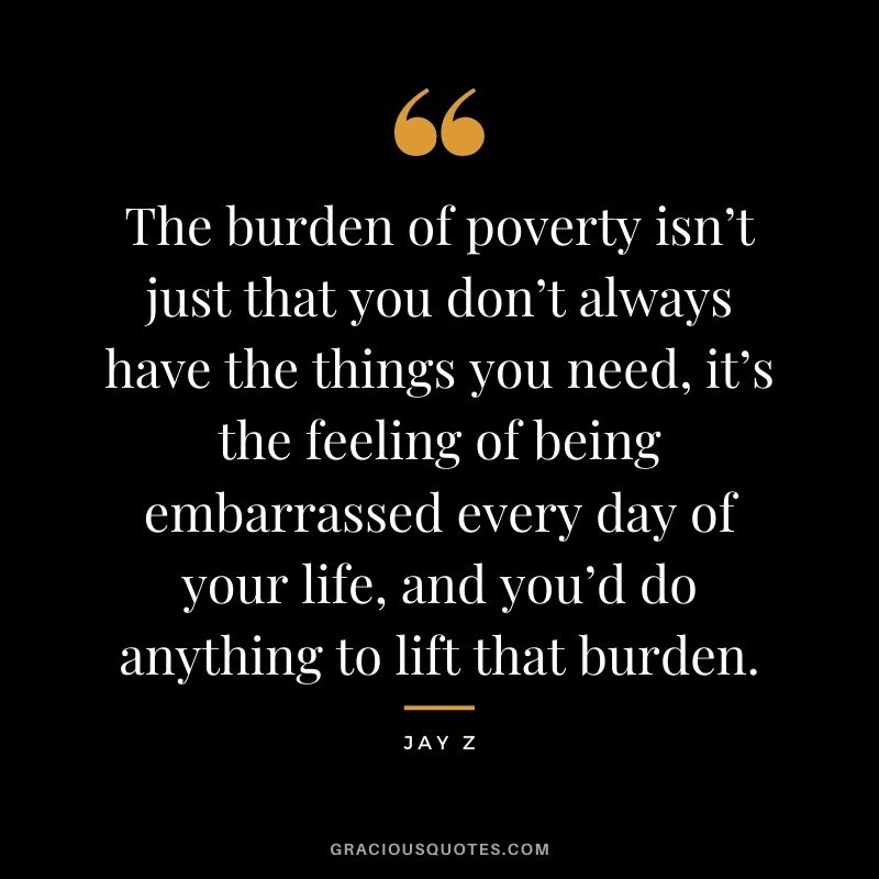The burden of poverty isn’t just that you don’t always have the things you need, it’s the feeling of being embarrassed every day of your life, and you’d do anything to lift that burden.