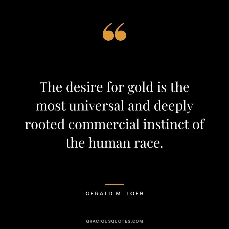 The desire for gold is the most universal and deeply rooted commercial instinct of the human race. — Gerald M. Loeb