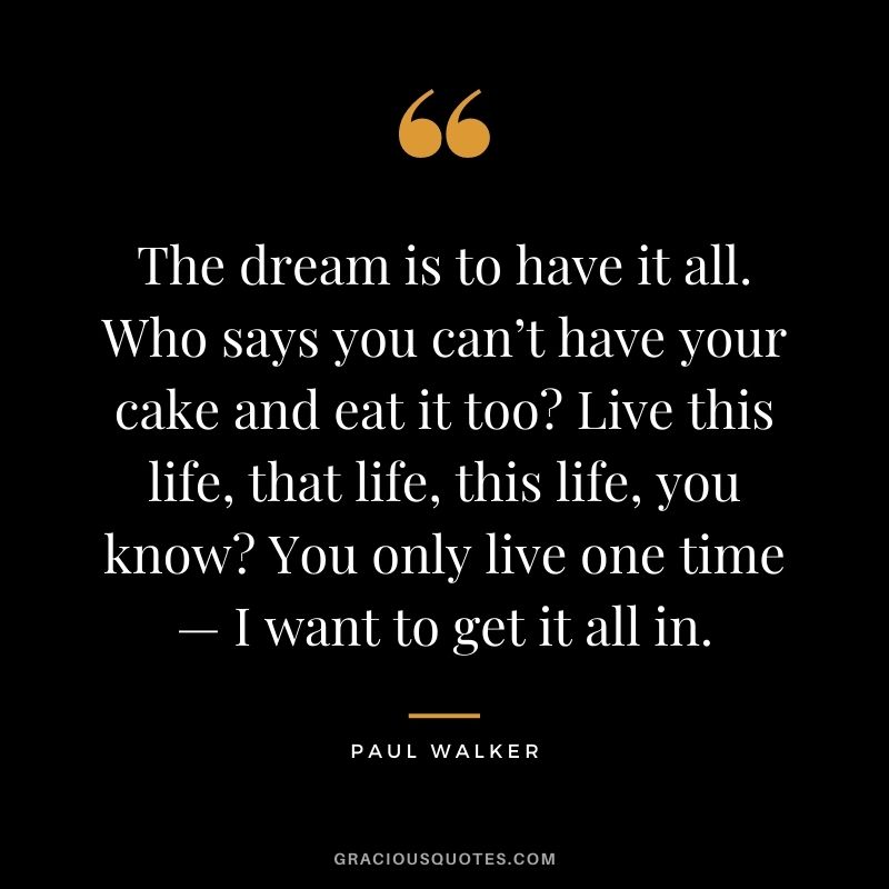 The dream is to have it all. Who says you can’t have your cake and eat it too? Live this life, that life, this life, you know? You only live one time — I want to get it all in.