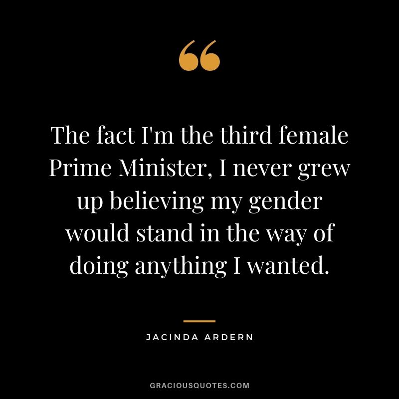 The fact I'm the third female Prime Minister, I never grew up believing my gender would stand in the way of doing anything I wanted.