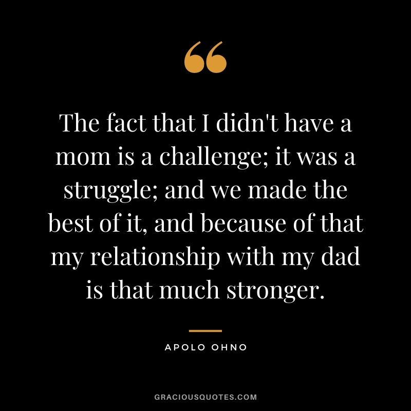 The fact that I didn't have a mom is a challenge; it was a struggle; and we made the best of it, and because of that my relationship with my dad is that much stronger.