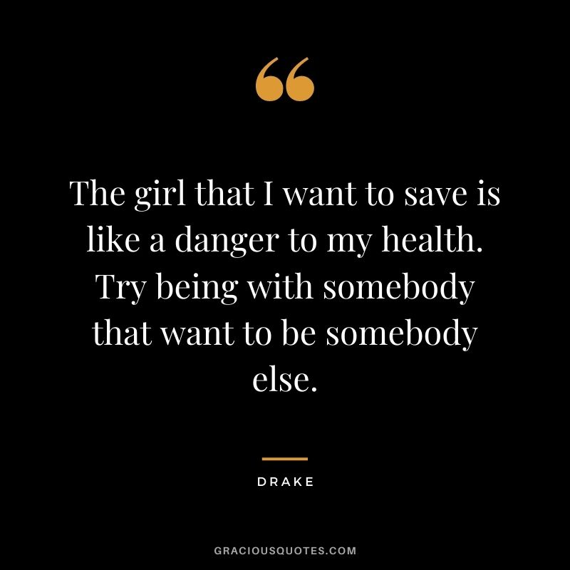The girl that I want to save is like a danger to my health. Try being with somebody that want to be somebody else.