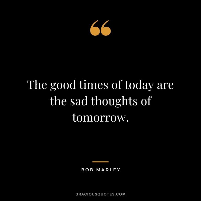 The good times of today are the sad thoughts of tomorrow.