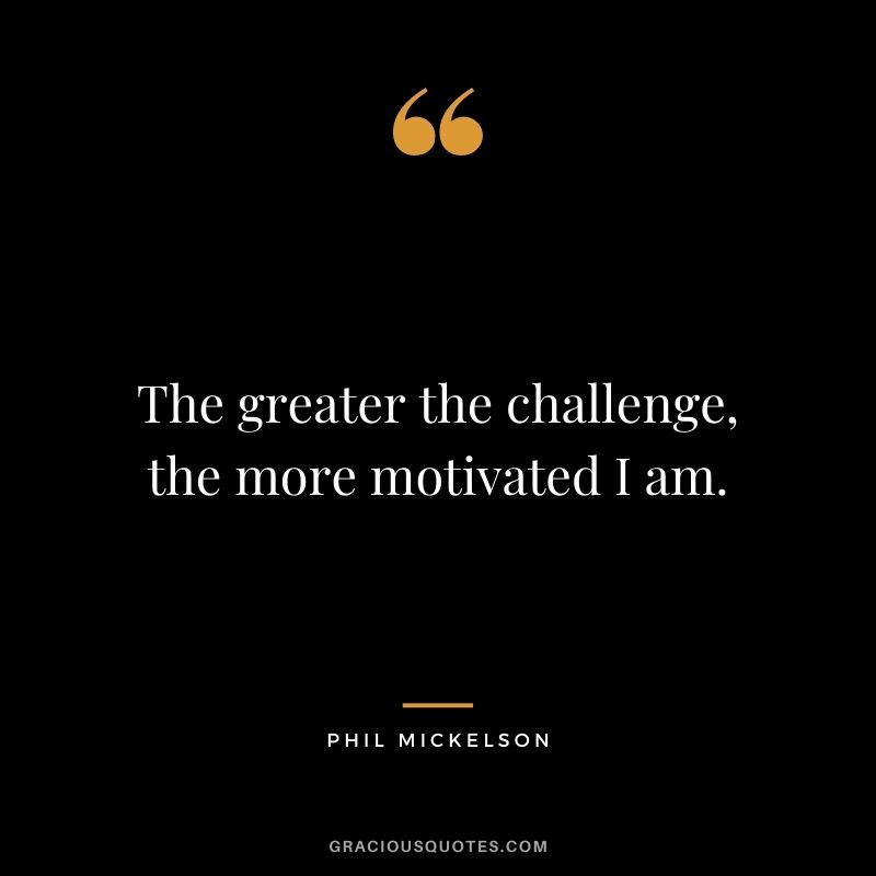 The greater the challenge, the more motivated I am.