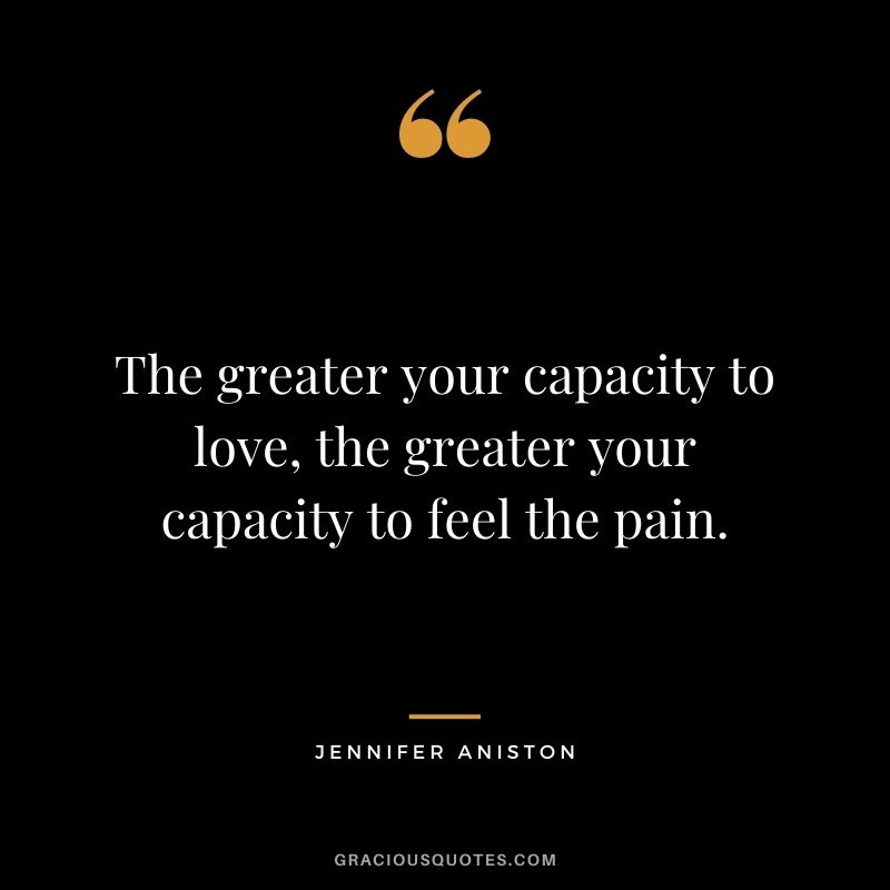 The greater your capacity to love, the greater your capacity to feel the pain.