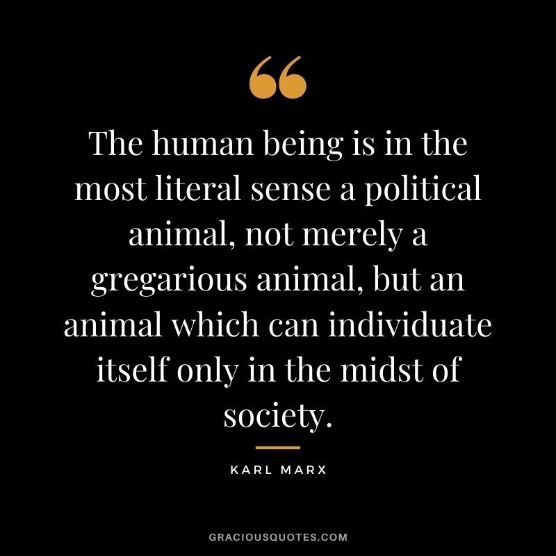 The human being is in the most literal sense a political animal, not merely a gregarious animal, but an animal which can individuate itself only in the midst of society.