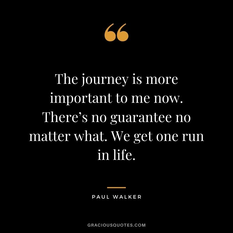 The journey is more important to me now. There’s no guarantee no matter what. We get one run in life.
