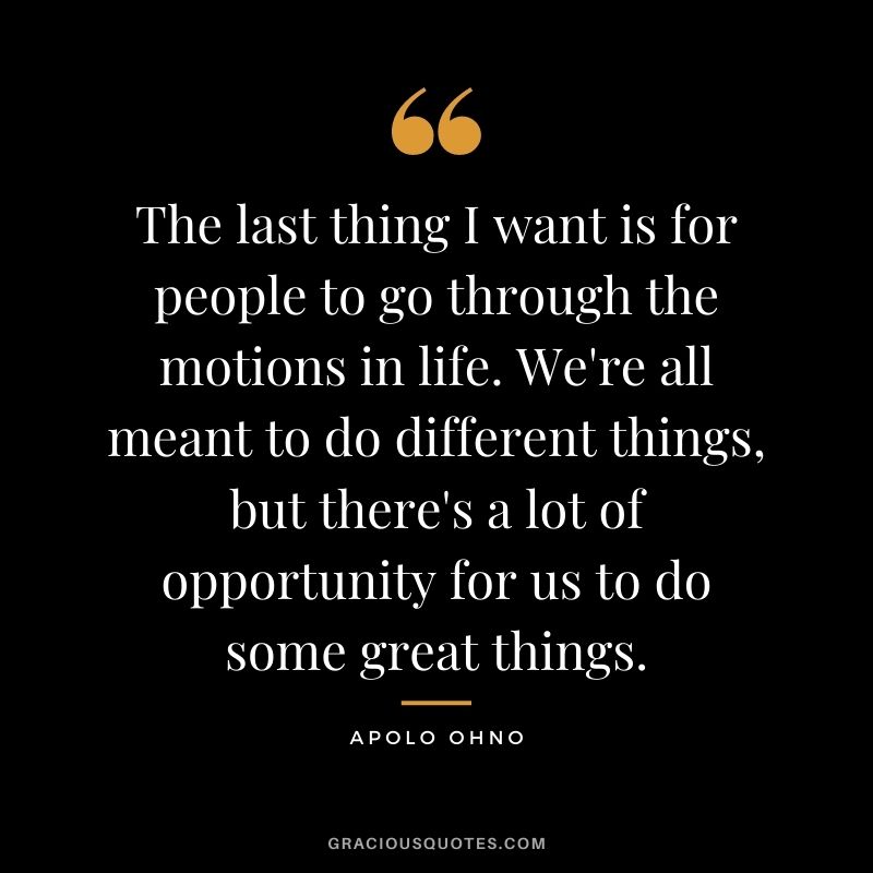 The last thing I want is for people to go through the motions in life. We're all meant to do different things, but there's a lot of opportunity for us to do some great things.