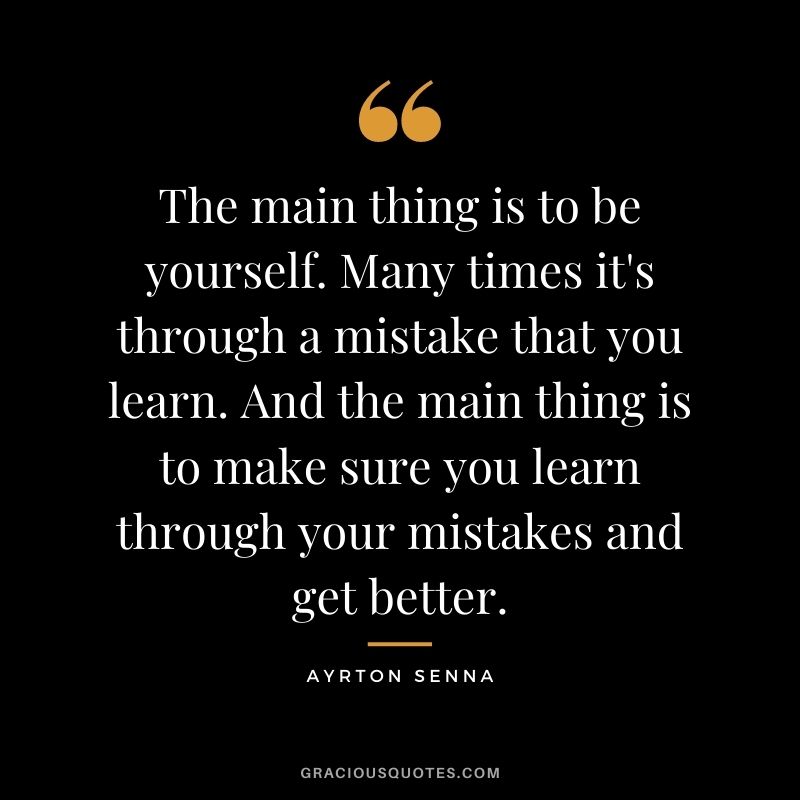 The main thing is to be yourself. Many times it's through a mistake that you learn. And the main thing is to make sure you learn through your mistakes and get better.