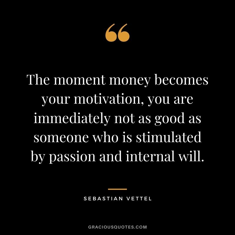 The moment money becomes your motivation, you are immediately not as good as someone who is stimulated by passion and internal will.