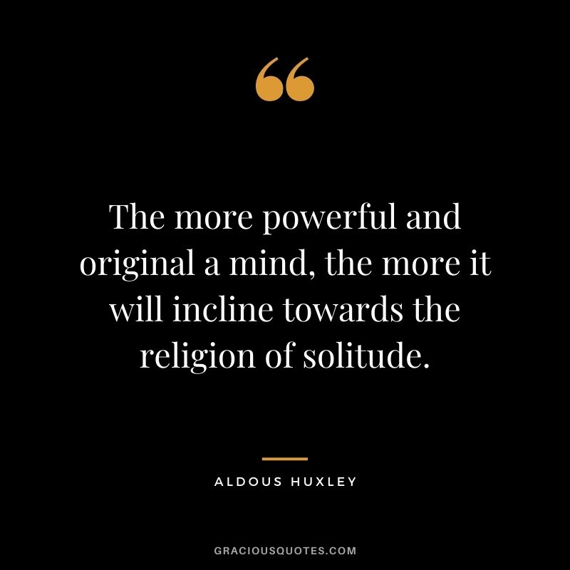 The more powerful and original a mind, the more it will incline towards the religion of solitude. - Aldous Huxley