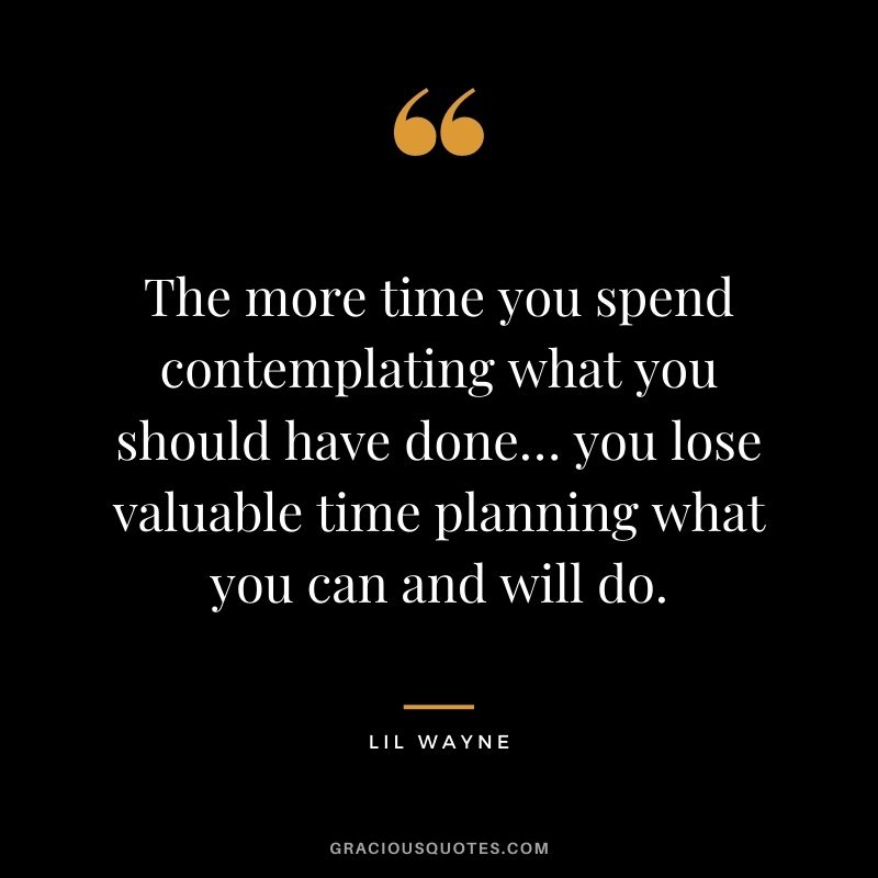The more time you spend contemplating what you should have done… you lose valuable time planning what you can and will do.
