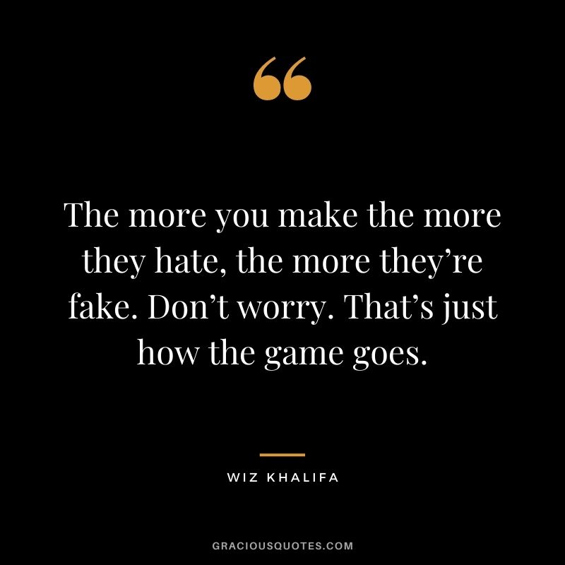 The more you make the more they hate, the more they’re fake. Don’t worry. That’s just how the game goes.