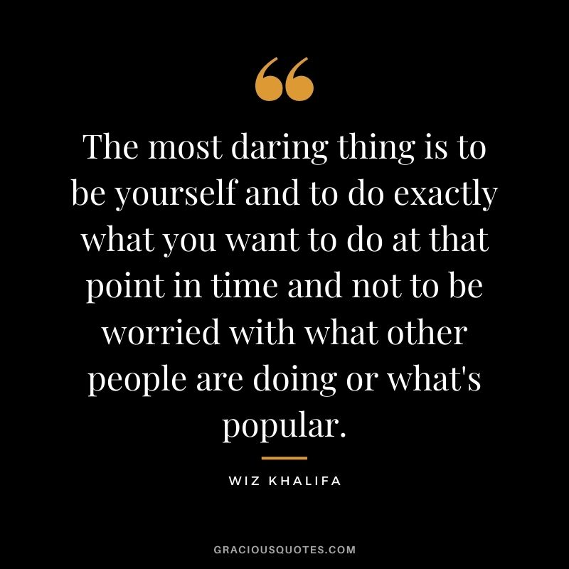 The most daring thing is to be yourself and to do exactly what you want to do at that point in time and not to be worried with what other people are doing or what's popular.
