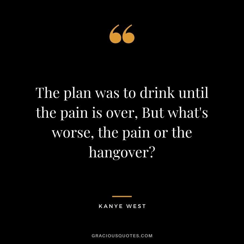 The plan was to drink until the pain is over, But what's worse, the pain or the hangover?
