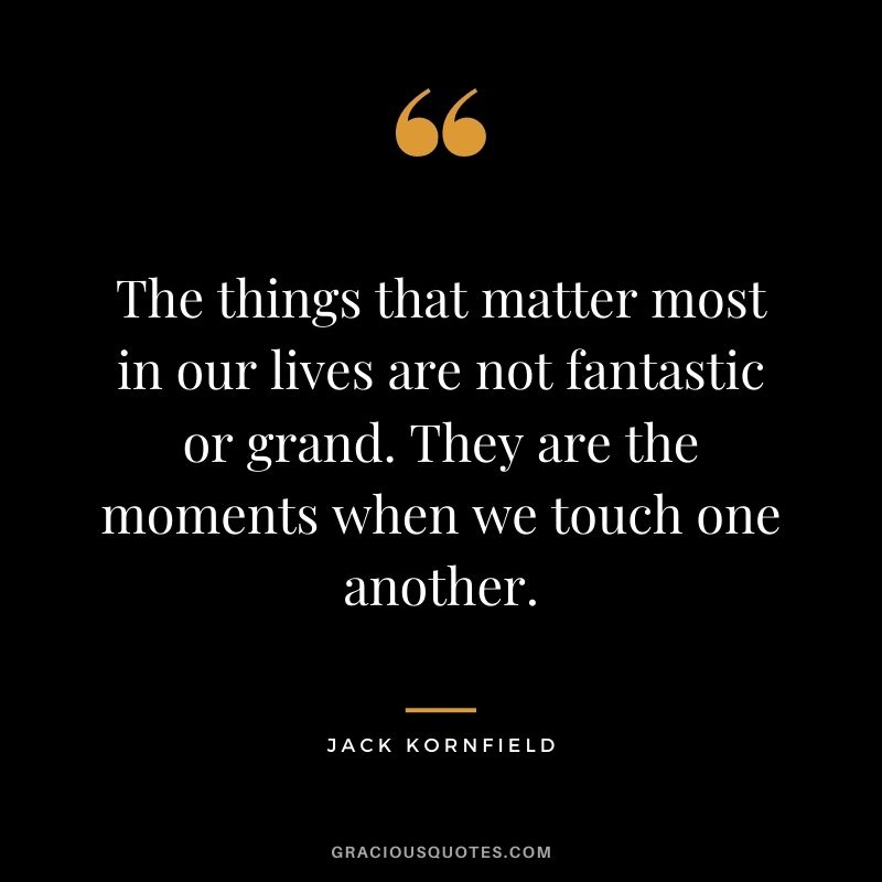 The things that matter most in our lives are not fantastic or grand. They are the moments when we touch one another. - Jack Kornfield