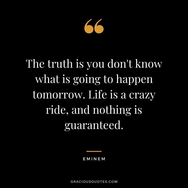 The truth is you don't know what is going to happen tomorrow. Life is a crazy ride, and nothing is guaranteed.