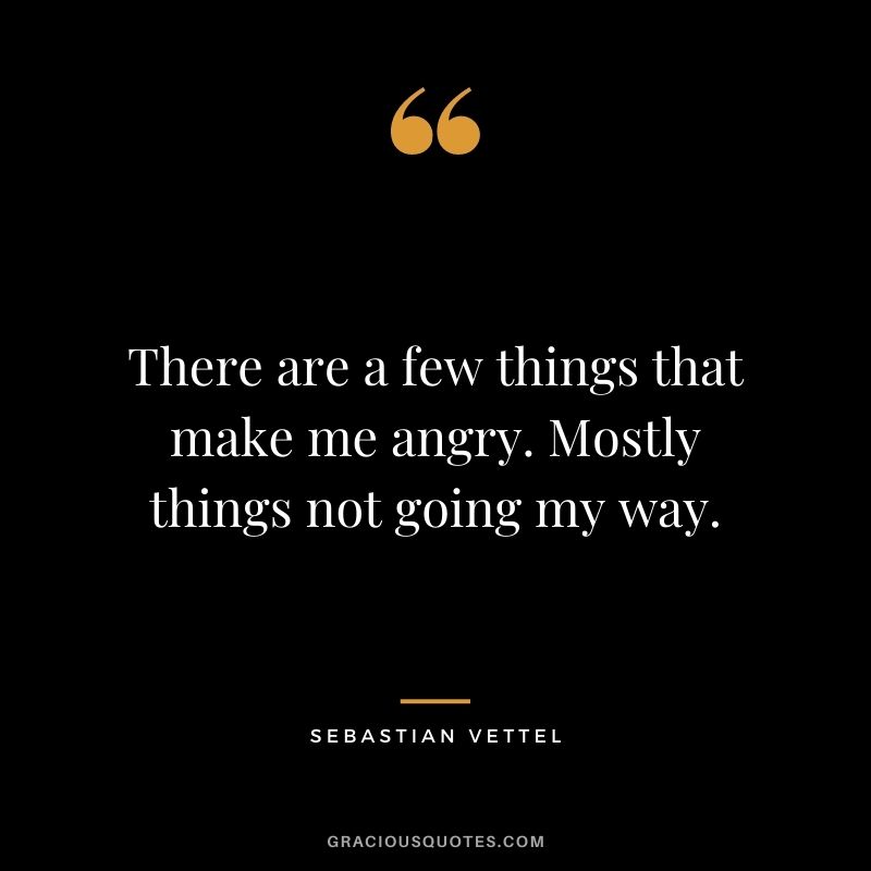 There are a few things that make me angry. Mostly things not going my way.