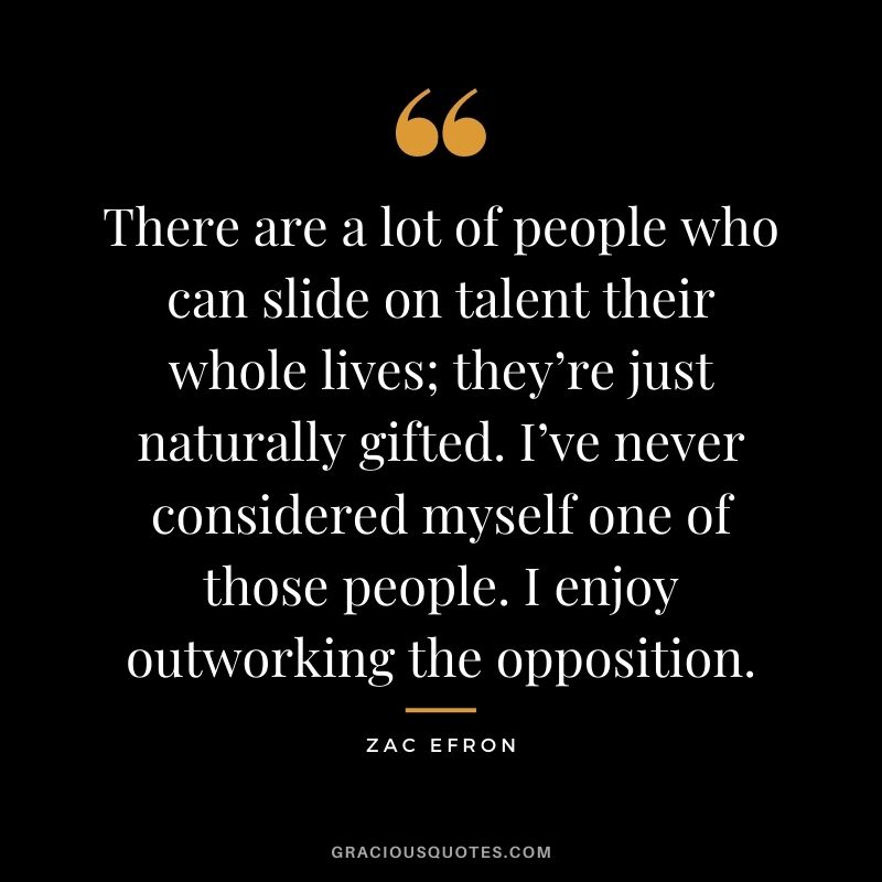 There are a lot of people who can slide on talent their whole lives; they’re just naturally gifted. I’ve never considered myself one of those people. I enjoy outworking the opposition.