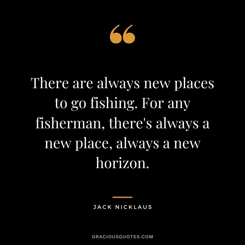 There are always new places to go fishing. For any fisherman, there's always a new place, always a new horizon.