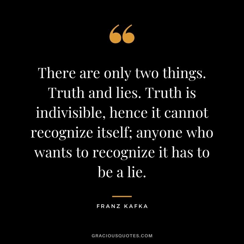 There are only two things. Truth and lies. Truth is indivisible, hence it cannot recognize itself; anyone who wants to recognize it has to be a lie.