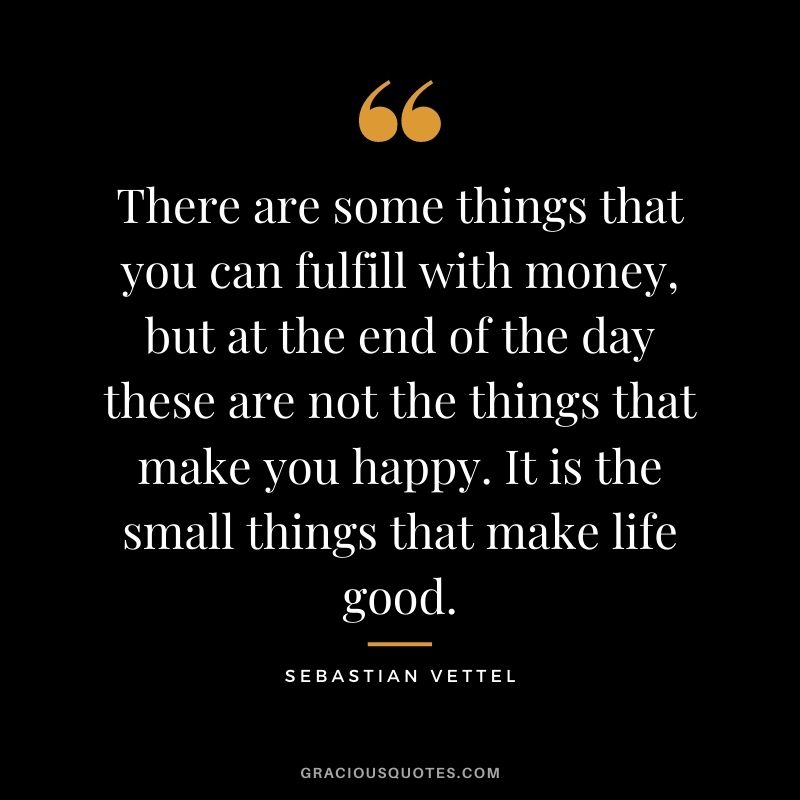 There are some things that you can fulfill with money, but at the end of the day these are not the things that make you happy. It is the small things that make life good.