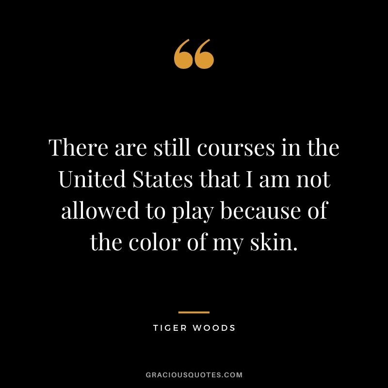There are still courses in the United States that I am not allowed to play because of the color of my skin.