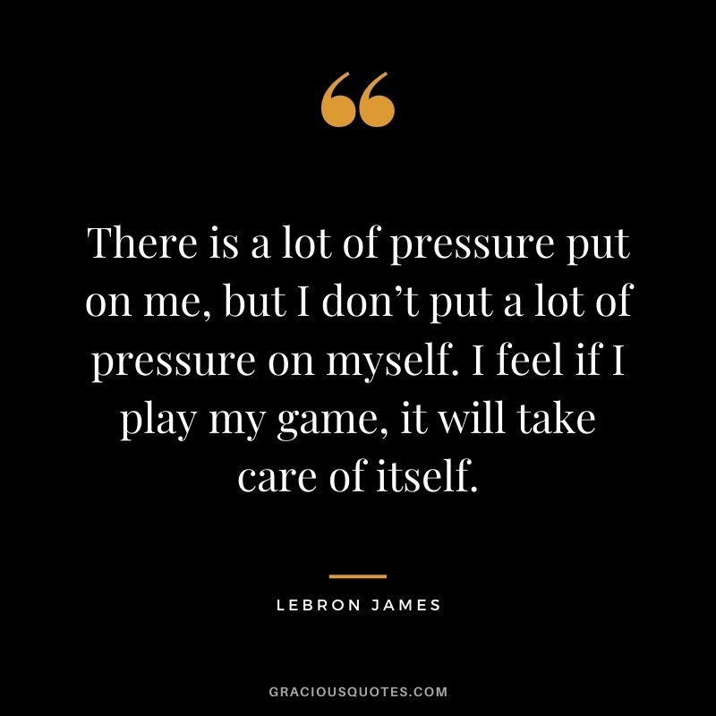 There is a lot of pressure put on me, but I don’t put a lot of pressure on myself. I feel if I play my game, it will take care of itself.
