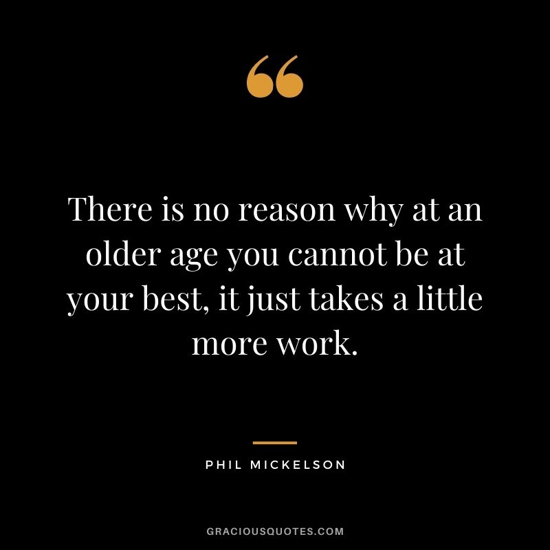 There is no reason why at an older age you cannot be at your best, it just takes a little more work.