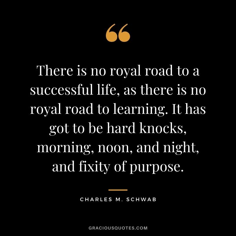 There is no royal road to a successful life, as there is no royal road to learning. It has got to be hard knocks, morning, noon, and night, and fixity of purpose. - Charles M. Schwab