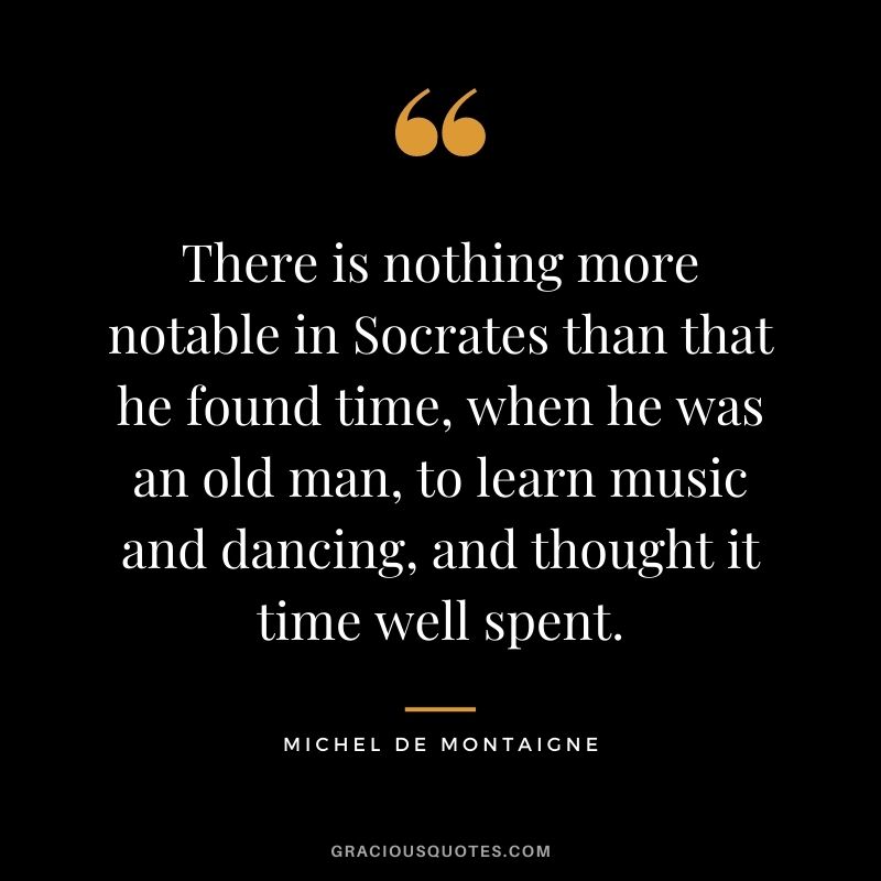 There is nothing more notable in Socrates than that he found time, when he was an old man, to learn music and dancing, and thought it time well spent.