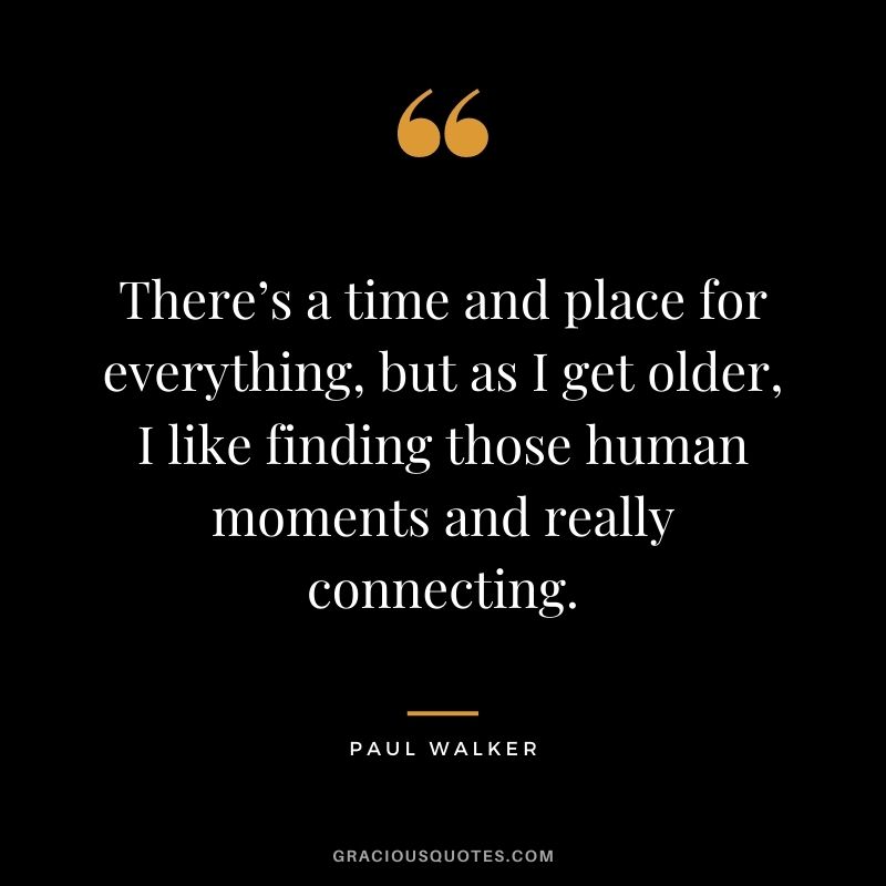 There’s a time and place for everything, but as I get older, I like finding those human moments and really connecting.