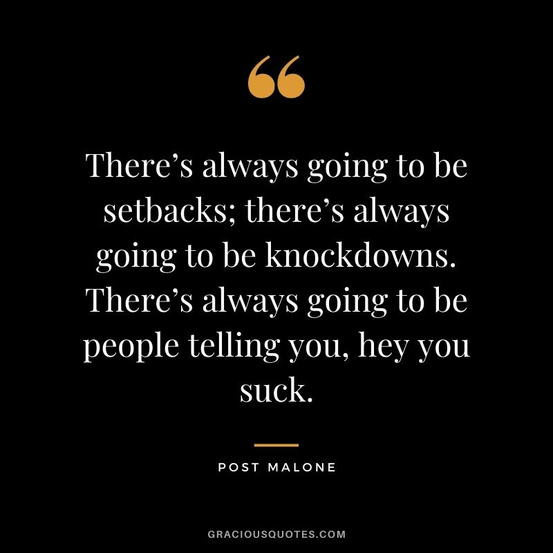There’s always going to be setbacks; there’s always going to be knockdowns. There’s always going to be people telling you, hey you suck.