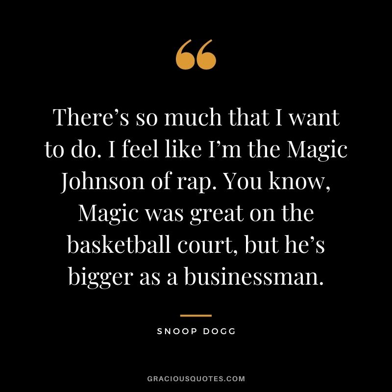 There’s so much that I want to do. I feel like I’m the Magic Johnson of rap. You know, Magic was great on the basketball court, but he’s bigger as a businessman.