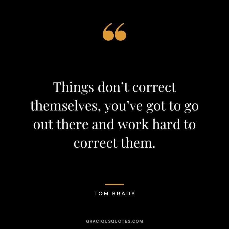 Things don’t correct themselves, you’ve got to go out there and work hard to correct them.