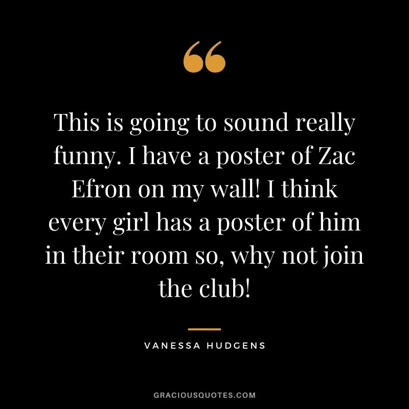 This is going to sound really funny. I have a poster of Zac Efron on my wall! I think every girl has a poster of him in their room so, why not join the club!