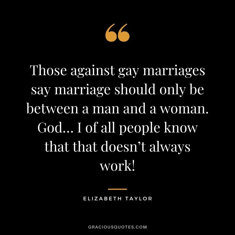 Those against gay marriages say marriage should only be between a man and a woman. God… I of all people know that that doesn’t always work!