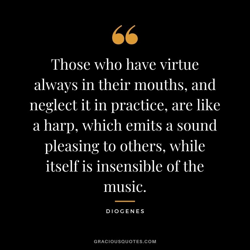 Those who have virtue always in their mouths, and neglect it in practice, are like a harp, which emits a sound pleasing to others, while itself is insensible of the music.