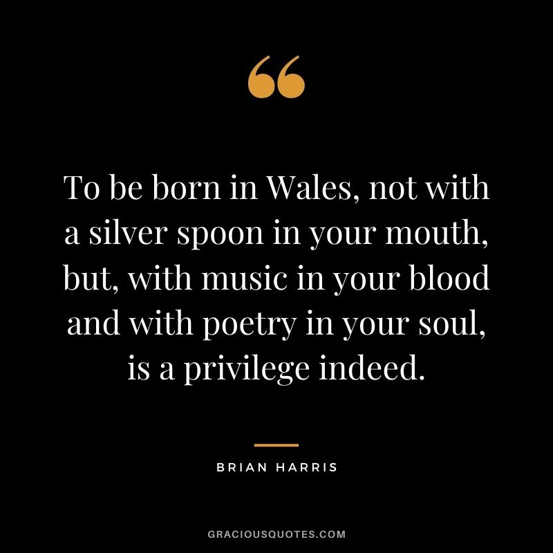 To be born in Wales, not with a silver spoon in your mouth, but, with music in your blood and with poetry in your soul, is a privilege indeed. - Brian Harris