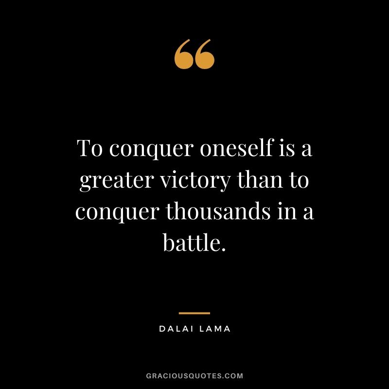 To conquer oneself is a greater victory than to conquer thousands in a battle. - Dalai Lama