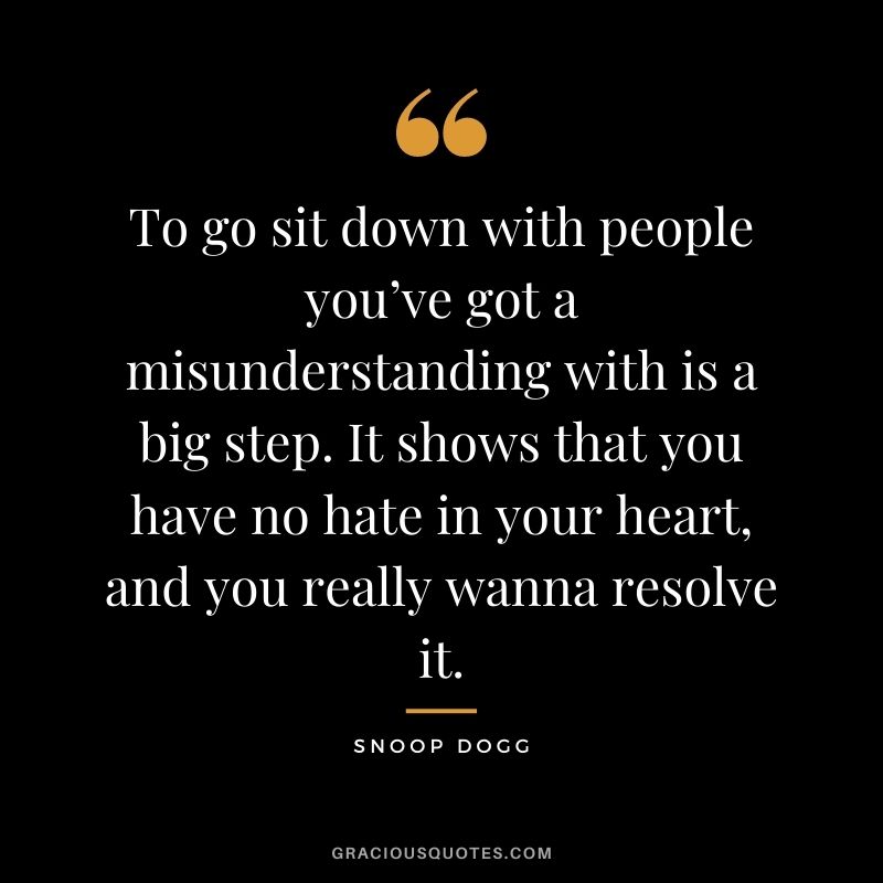 To go sit down with people you’ve got a misunderstanding with is a big step. It shows that you have no hate in your heart, and you really wanna resolve it.