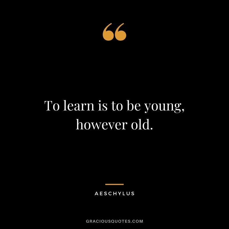 To learn is to be young, however old.