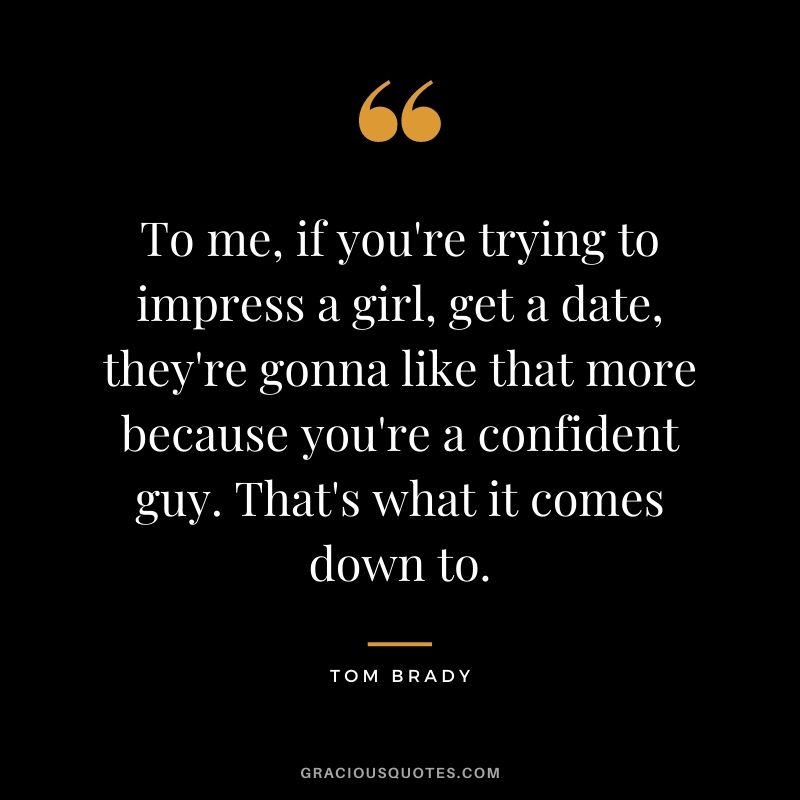 To me, if you're trying to impress a girl, get a date, they're gonna like that more because you're a confident guy. That's what it comes down to.