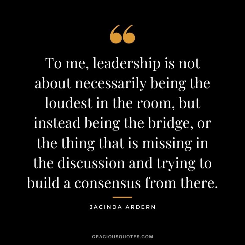 To me, leadership is not about necessarily being the loudest in the room, but instead being the bridge, or the thing that is missing in the discussion and trying to build a consensus from there.