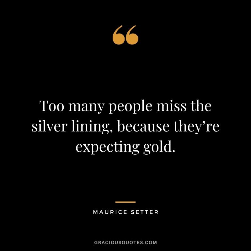 Too many people miss the silver lining, because they’re expecting gold. – Maurice Setter