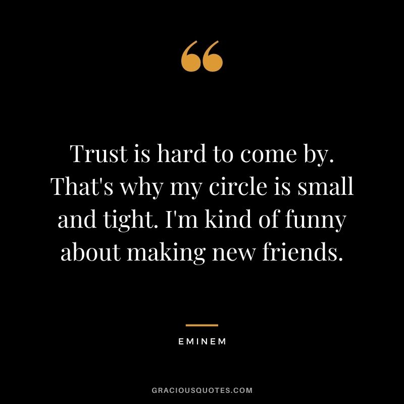 Trust is hard to come by. That's why my circle is small and tight. I'm kind of funny about making new friends.